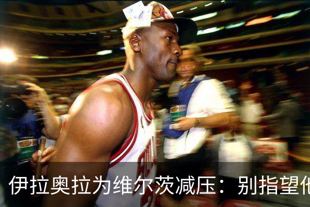 伊拉奥拉为维尔茨减压：别指望他单赛季进15球，他的价值不在进球